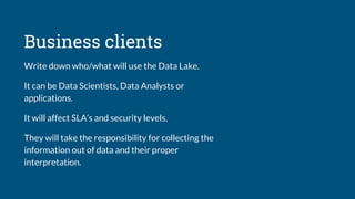 Business clients
Write down who/what will use the Data Lake.
It can be Data Scientists, Data Analysts or
applications.
It will affect SLA’s and security levels.
They will take the responsibility for collecting the
information out of data and their proper
interpretation.
 