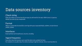 Data sources inventory
Check sizing
Daily size will let you know how big storage you will need for the data. HDFS stores 3 copies by
default, but data can be compressed.
Format
What is current data format (CSV, some log with space separated fields, multiline, stream format
(AVRO, JSON))
Interfaces
External/internal, firewall issues, security, encoding
Ingest frequency
How often does the business users want the date to be available for them.
For analytics it is usually 1day. For online tracking it might be 1minute, 10s or even less then 1s.
 