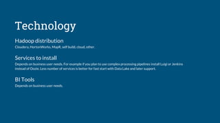 Technology
Hadoop distribution
Cloudera, HortonWorks, MapR, self build, cloud, other.
Services to install
Depends on business user needs. For example if you plan to use complex processing pipelines install Luigi or Jenkins
instead of Oozie. Less number of services is better for fast start with Data Lake and later support.
BI Tools
Depends on business user needs.
 