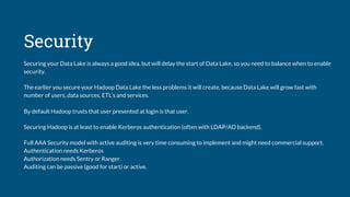 Security
Securing your Data Lake is always a good idea, but will delay the start of Data Lake, so you need to balance when to enable
security.
The earlier you secure your Hadoop Data Lake the less problems it will create, because Data Lake will grow fast with
number of users, data sources, ETL’s and services.
By default Hadoop trusts that user presented at login is that user.
Securing Hadoop is at least to enable Kerberos authentication (often with LDAP/AD backend).
Full AAA Security model with active auditing is very time consuming to implement and might need commercial support.
Authentication needs Kerberos
Authorization needs Sentry or Ranger.
Auditing can be passive (good for start) or active.
 