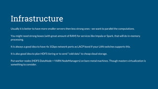Infrastructure
Usually it is better to have more smaller servers then less strong ones - we want to parallel the computations.
You might need strong boxes (with great amount of RAM) for services like Impala or Spark, that will do in-memory
processing.
It is always a good idea to have 4x 1Gbps network ports as LACP bond if your LAN switches supports this.
It is also good idea to plan HDFS tiering or to send “cold data” to cheap cloud storage.
Put worker nodes (HDFS DataNode + YARN NodeManagers) on bare metal machines. Though masters virtualization is
something to consider.
 