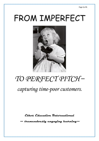 Page 1 of 5
FROM IMPERFECT
TO PERFECT PITCH:
how to capture time-poor
customers.
✐ Firstly, prioritise your content for a high reader impact, then
adjust the language for maximum efficiency. ✐
Your business writing adviser: info@arosact.biz
 