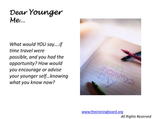 Dear Younger
Me…


What would YOU say….if
time travel were
possible, and you had the
opportunity? How would
you encourage or advise
your younger self…knowing
what you know now?




                            www.theironingboard.org
                                                  All Rights Reserved
 