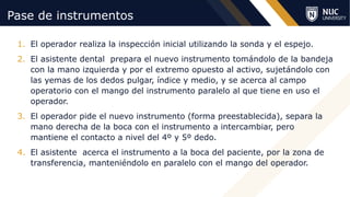 ©2020 NUC All Rights Reserved
Pase de instrumentos
1. El operador realiza la inspección inicial utilizando la sonda y el espejo.
2. El asistente dental prepara el nuevo instrumento tomándolo de la bandeja
con la mano izquierda y por el extremo opuesto al activo, sujetándolo con
las yemas de los dedos pulgar, índice y medio, y se acerca al campo
operatorio con el mango del instrumento paralelo al que tiene en uso el
operador.
3. El operador pide el nuevo instrumento (forma preestablecida), separa la
mano derecha de la boca con el instrumento a intercambiar, pero
mantiene el contacto a nivel del 4º y 5º dedo.
4. El asistente acerca el instrumento a la boca del paciente, por la zona de
transferencia, manteniéndolo en paralelo con el mango del operador.
 