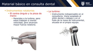 ©2020 NUC All Rights Reserved
Material básico en consulta dental
§ Instrumentos rotatorios
§ El contra ángulo y la pieza de
mano:
§ Parecidos a la turbina, pero
estos trabajan a menos
velocidad, pero alcanzan
mayor fuerza rotatoria.
§ La turbina:
§ Instrumento indispensable en el
consultorio. Viene acoplado al
sillón dental x debajo y en el
frete de la mesa de instrumental,
situada en el propio equipo.
 