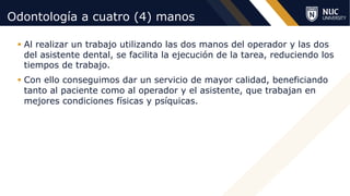 ©2020 NUC All Rights Reserved
Odontología a cuatro (4) manos
§ Al realizar un trabajo utilizando las dos manos del operador y las dos
del asistente dental, se facilita la ejecución de la tarea, reduciendo los
tiempos de trabajo.
§ Con ello conseguimos dar un servicio de mayor calidad, beneficiando
tanto al paciente como al operador y el asistente, que trabajan en
mejores condiciones físicas y psíquicas.
 