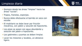 ©2020 NUC All Rights Reserved
Limpieza diaria
§ Siempre desde las áreas “limpias” hacia las
áreas “sucias”.
§ Trapos, franelas, esponjas.
§ Nunca debe efectuarse el barrido en seco con
escoba
§ El mobiliario se debe lavar por fricción
mecánica, con jabón y solución de hipoclorito.
§ Los pisos se asean con agua abundante y
solución del jabón e hipoclorito.
§ Los gabinetes y puertas se deben limpiar.
§ Lavar los mesones y lavabos, un abrasivo
ligero.
 