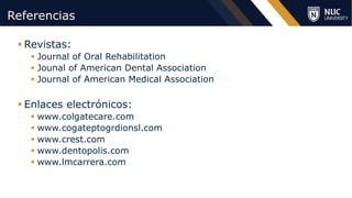 ©2020 NUC All Rights Reserved
Referencias
§ Revistas:
§ Journal of Oral Rehabilitation
§ Jounal of American Dental Association
§ Journal of American Medical Association
§ Enlaces electrónicos:
§ www.colgatecare.com
§ www.cogateptogrdionsl.com
§ www.crest.com
§ www.dentopolis.com
§ www.lmcarrera.com
 
