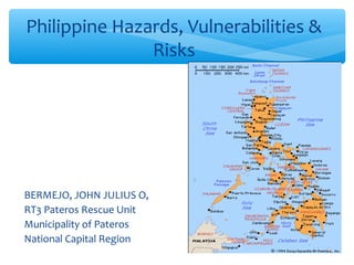 Philippine Hazards, Vulnerabilities &
               Risks




BERMEJO, JOHN JULIUS O,
RT3 Pateros Rescue Unit
Municipality of Pateros
National Capital Region
 