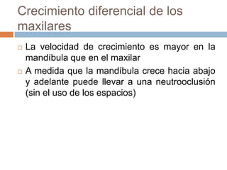 Crecimiento diferencial de los
maxilares
 La velocidad de crecimiento es mayor en la
mandíbula que en el maxilar
 A medida que la mandíbula crece hacia abajo
y adelante puede llevar a una neutrooclusión
(sin el uso de los espacios)
 