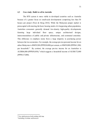 31
4.3 Case study: Build to sell in Australia
The BTS system is more viable in developed countries such as Australia
because of a greater focus on small-scale developments comprising less than 50
houses per project (Nooi & Hong 2016). While the Malaysian proper market is
preoccupied with meeting the basic housing needs of a burgeoning urban population,
Australian consumers generally demand low-density high-quality developments
featuring large individual floor space, unique architectural designs,
interconnectedness of public and private infrastructure, and communal amenities.
This difference in emphasis stems from a large disparity in purchasing power
between the two economies. For example, the average pre-tax personal income for an
urban Malaysian is RM29,500 (PPP$20,800) per annum, or RM59,000 (PPP$41,500)
per household. 4 By contrast, the average pre-tax income for an Australian is
AUD$86,000 (PPP$58,850),5 which suggests a household income of AUD$172,000
(PPP$117,000).
4 Two adult persons both working full time
5 Including overtime and bonuses
 