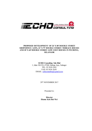 PROPOSED DEVELOPMENT OF 26' X 80' DOUBLE STOREY
SHOP/OFFICE LOTS, 22' X 75' DOUBLE STOREY TERRACE HOUSES
AND 20' X 60' DOUBLE STOREY LOW COST HOUSES IN PUCHONG,
SELANGOR
ECHO Consulting Sdn Bhd
1, Jalan SS15/8, 47500, Subang Jaya, Selangor
TEL: 03 5636 2641
FAX: 03 5636 2650
EMAIL: echoconsulting@gmail.com
29th NOVEMBER 2017
Presented to:
Director
Dianne Kok Hui Wei
 
