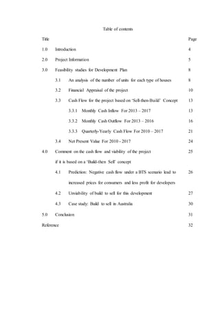 Table of contents
Title Page
1.0 Introduction 4
2.0 Project Information 5
3.0 Feasibility studies for Development Plan 8
3.1 An analysis of the number of units for each type of houses 8
3.2 Financial Appraisal of the project 10
3.3 Cash Flow for the project based on ‘Sell-then-Build’ Concept 13
3.3.1 Monthly Cash Inflow For 2013 – 2017 13
3.3.2 Monthly Cash Outflow For 2013 – 2016 16
3.3.3 Quarterly-Yearly Cash Flow For 2010 – 2017 21
3.4 Net Present Value For 2010 - 2017 24
4.0 Comment on the cash flow and viability of the project 25
if it is based on a ‘Build-then Sell’ concept
4.1 Prediction: Negative cash flow under a BTS scenario lead to 26
increased prices for consumers and less profit for developers
4.2 Unviability of build to sell for this development 27
4.3 Case study: Build to sell in Australia 30
5.0 Conclusion 31
Reference 32
 