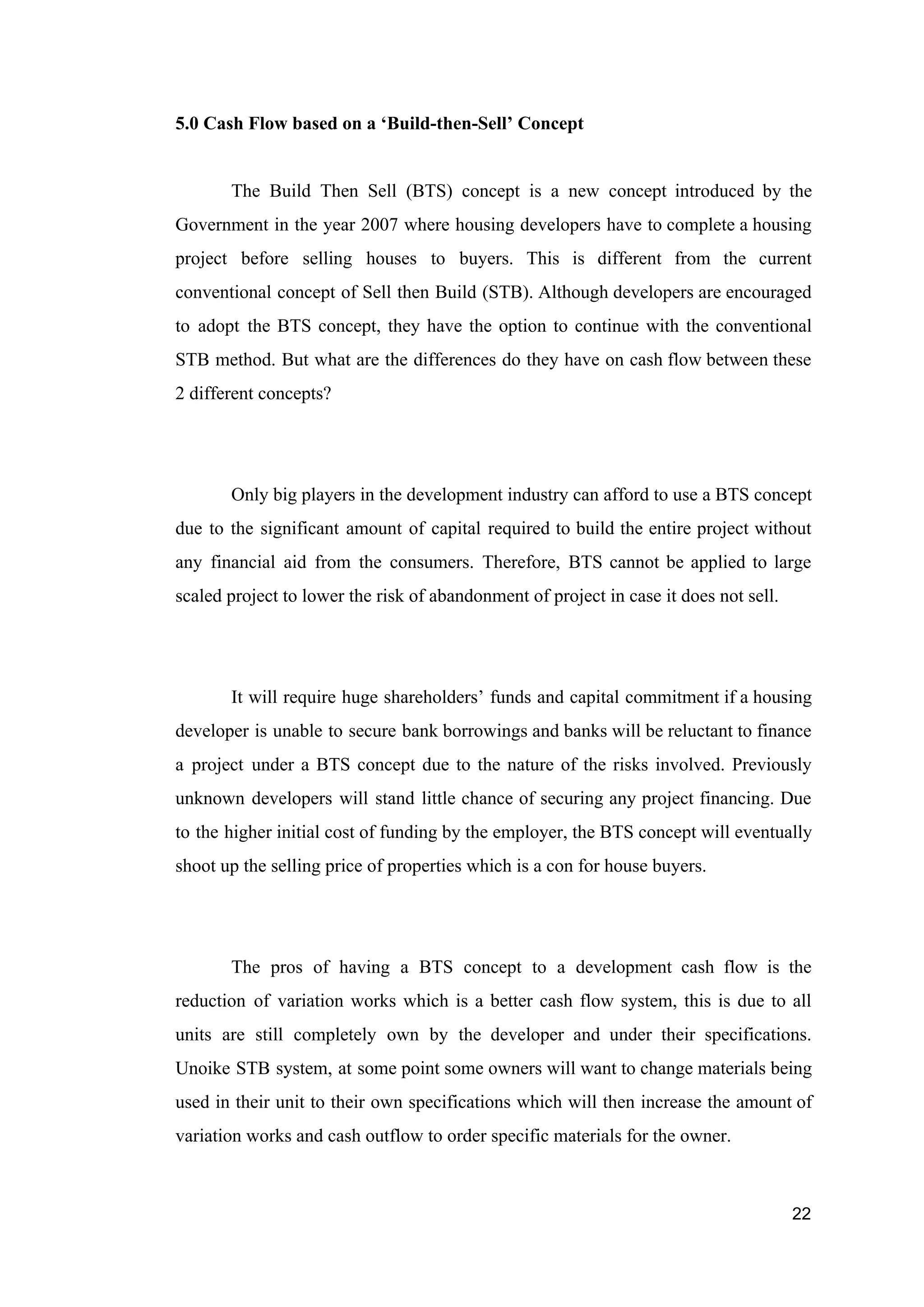5.0 Cash Flow based on a ‘Build-then-Sell’ Concept
The Build Then Sell (BTS) concept is a new concept introduced by the
Government in the year 2007 where housing developers have to complete a housing
project before selling houses to buyers. This is different from the current
conventional concept of Sell then Build (STB). Although developers are encouraged
to adopt the BTS concept, they have the option to continue with the conventional
STB method. But what are the differences do they have on cash flow between these
2 different concepts?
Only big players in the development industry can afford to use a BTS concept
due to the significant amount of capital required to build the entire project without
any financial aid from the consumers. Therefore, BTS cannot be applied to large
scaled project to lower the risk of abandonment of project in case it does not sell.
It will require huge shareholders’ funds and capital commitment if a housing
developer is unable to secure bank borrowings and banks will be reluctant to finance
a project under a BTS concept due to the nature of the risks involved. Previously
unknown developers will stand little chance of securing any project financing. Due
to the higher initial cost of funding by the employer, the BTS concept will eventually
shoot up the selling price of properties which is a con for house buyers.
The pros of having a BTS concept to a development cash flow is the
reduction of variation works which is a better cash flow system, this is due to all
units are still completely own by the developer and under their specifications.
Unoike STB system, at some point some owners will want to change materials being
used in their unit to their own specifications which will then increase the amount of
variation works and cash outflow to order specific materials for the owner.
22
 