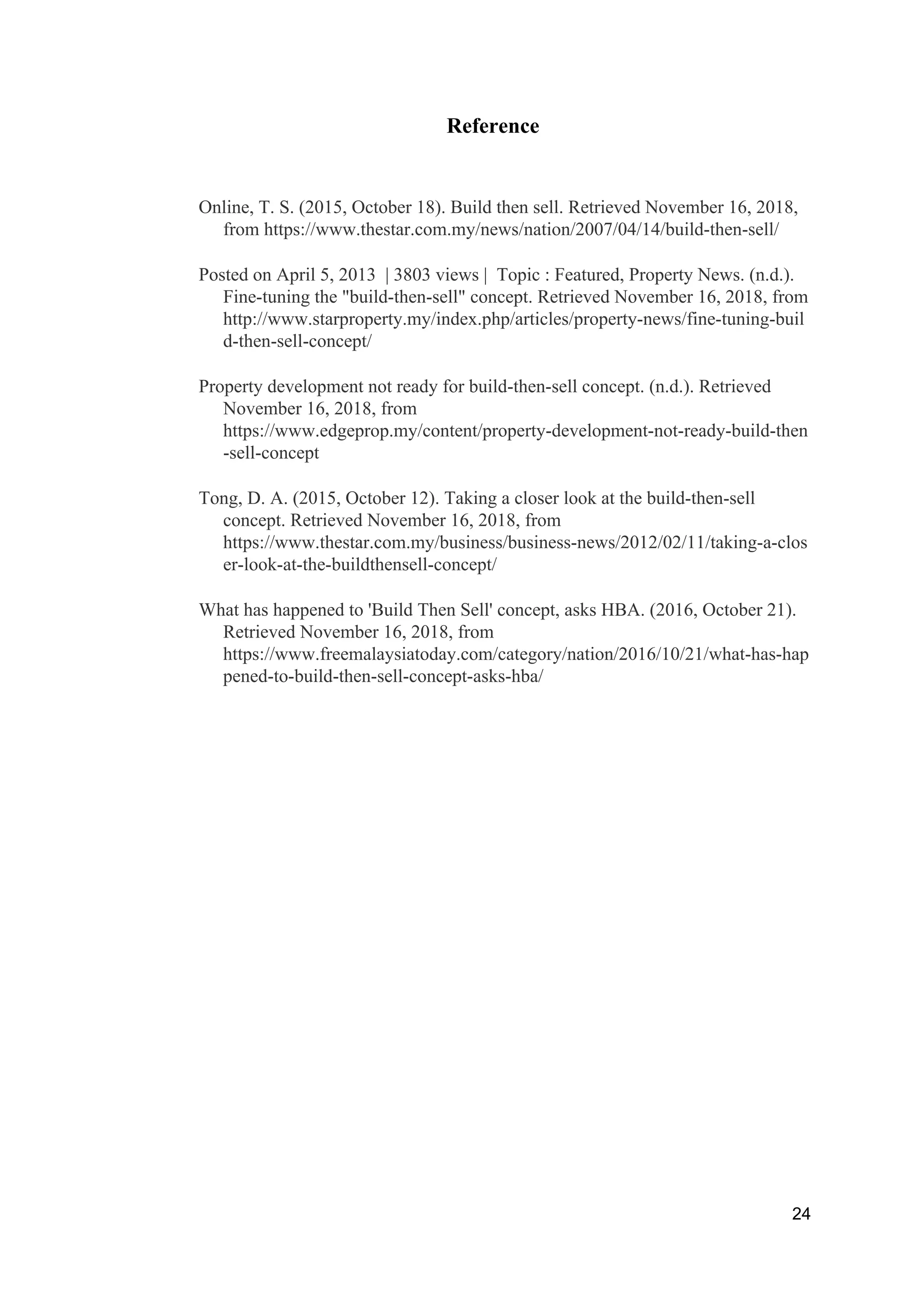 Reference
Online, T. S. (2015, October 18). Build then sell. Retrieved November 16, 2018,
from https://www.thestar.com.my/news/nation/2007/04/14/build-then-sell/
Posted on April 5, 2013 | 3803 views | Topic : Featured, Property News. (n.d.).
Fine-tuning the "build-then-sell" concept. Retrieved November 16, 2018, from
http://www.starproperty.my/index.php/articles/property-news/fine-tuning-buil
d-then-sell-concept/
Property development not ready for build-then-sell concept. (n.d.). Retrieved
November 16, 2018, from
https://www.edgeprop.my/content/property-development-not-ready-build-then
-sell-concept
Tong, D. A. (2015, October 12). Taking a closer look at the build-then-sell
concept. Retrieved November 16, 2018, from
https://www.thestar.com.my/business/business-news/2012/02/11/taking-a-clos
er-look-at-the-buildthensell-concept/
What has happened to 'Build Then Sell' concept, asks HBA. (2016, October 21).
Retrieved November 16, 2018, from
https://www.freemalaysiatoday.com/category/nation/2016/10/21/what-has-hap
pened-to-build-then-sell-concept-asks-hba/
24
 