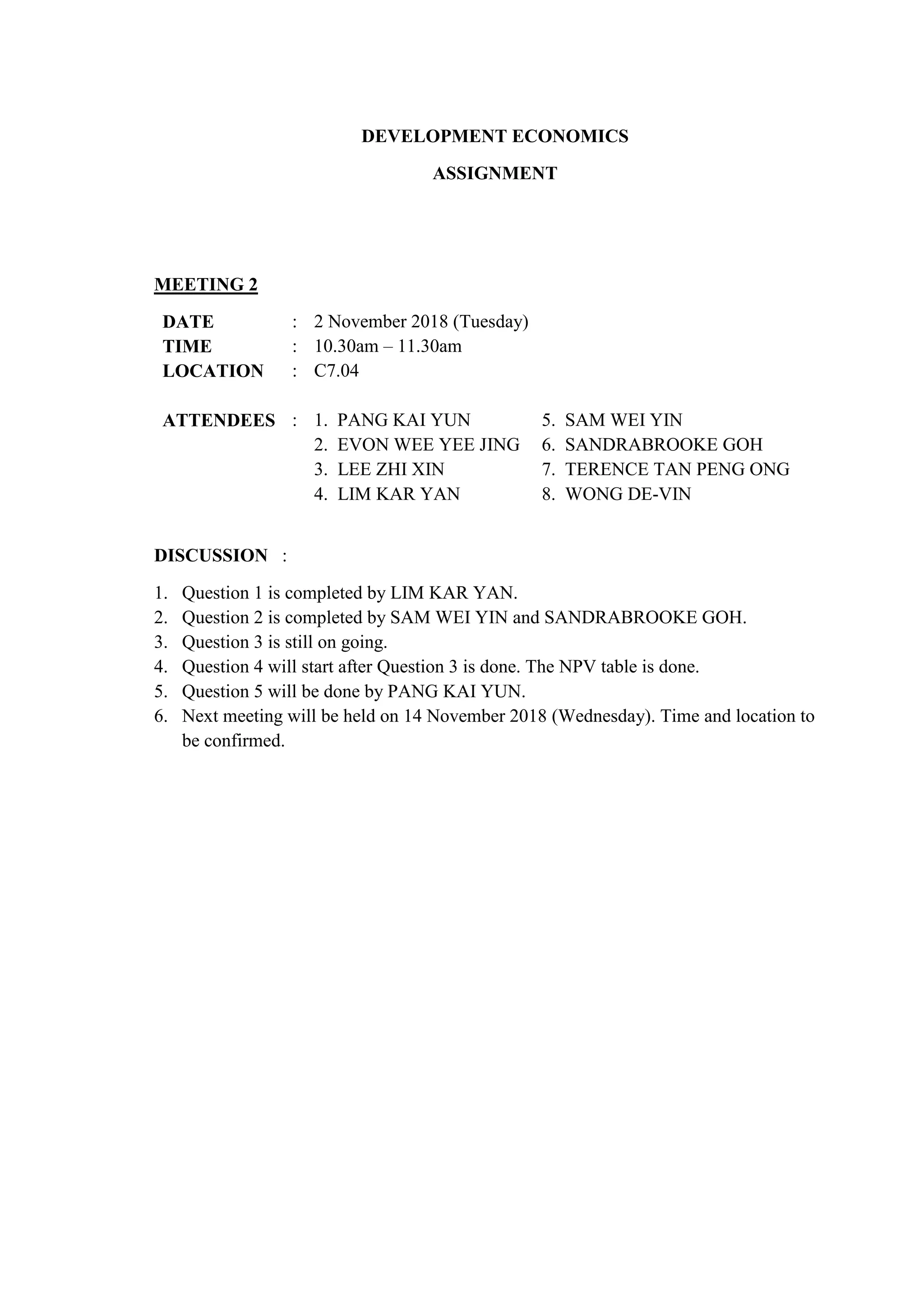 DEVELOPMENT ECONOMICS
ASSIGNMENT
MEETING 2
DATE : 2 November 2018 (Tuesday)
TIME : 10.30am – 11.30am
LOCATION : C7.04
ATTENDEES : 1. PANG KAI YUN
2. EVON WEE YEE JING
3. LEE ZHI XIN
4. LIM KAR YAN
5. SAM WEI YIN
6. SANDRABROOKE GOH
7. TERENCE TAN PENG ONG
8. WONG DE-VIN
DISCUSSION :
1. Question 1 is completed by LIM KAR YAN.
2. Question 2 is completed by SAM WEI YIN and SANDRABROOKE GOH.
3. Question 3 is still on going.
4. Question 4 will start after Question 3 is done. The NPV table is done.
5. Question 5 will be done by PANG KAI YUN.
6. Next meeting will be held on 14 November 2018 (Wednesday). Time and location to
be confirmed.
 