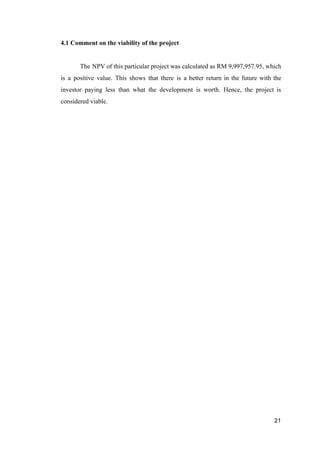 4.1 Comment on the viability of the project
The NPV of this particular project was calculated as RM 9,997,957.95, which
is a positive value. This shows that there is a better return in the future with the
investor paying less than what the development is worth. Hence, the project is
considered viable.
21
 