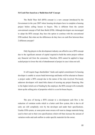 5.0 Cash Flow based on a ‘Build-then-Sell’ Concept
The Build Then Sell (BTS) concept is a new concept introduced by the
Government in the year 2007 where housing developers have to complete a housing
project before selling houses to buyers. This is different from the current
conventional concept of Sell then Build (STB). Although developers are encouraged
to adopt the BTS concept, they have the option to continue with the conventional
STB method. But what are the differences do they have on cash flow between these
2 different concepts?
Only big players in the development industry can afford to use a BTS concept
due to the significant amount of capital required to build the entire project without
any financial aid from the consumers. Therefore, BTS cannot be applied to large
scaled project to lower the risk of abandonment of project in case it does not sell.
It will require huge shareholders’ funds and capital commitment if a housing
developer is unable to secure bank borrowings and banks will be reluctant to finance
a project under a BTS concept due to the nature of the risks involved. Previously
unknown developers will stand little chance of securing any project financing. Due
to the higher initial cost of funding by the employer, the BTS concept will eventually
shoot up the selling price of properties which is a con for house buyers.
The pros of having a BTS concept to a development cash flow is the
reduction of variation works which is a better cash flow system, this is due to all
units are still completely own by the developer and under their specifications.
Unoike STB system, at some point some owners will want to change materials being
used in their unit to their own specifications which will then increase the amount of
variation works and cash outflow to order specific materials for the owner.
22
 
