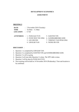 DEVELOPMENT ECONOMICS
ASSIGNMENT
MEETING 2
DATE : 2 November 2018 (Tuesday)
TIME : 10.30am – 11.30am
LOCATION : C7.04
ATTENDEES : 1. PANG KAI YUN
2. EVON WEE YEE JING
3. LEE ZHI XIN
4. LIM KAR YAN
5. SAM WEI YIN
6. SANDRABROOKE GOH
7. TERENCE TAN PENG ONG
8. WONG DE-VIN
DISCUSSION :
1. Question 1 is completed by LIM KAR YAN.
2. Question 2 is completed by SAM WEI YIN and SANDRABROOKE GOH.
3. Question 3 is still on going.
4. Question 4 will start after Question 3 is done. The NPV table is done.
5. Question 5 will be done by PANG KAI YUN.
6. Next meeting will be held on 14 November 2018 (Wednesday). Time and location to
be confirmed.
 