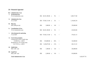 2.0 Financial Appraisal
B.3 Administrative Cost
i. Professional fees
9% of construction costs RM 20,541,300.00 x 9% = 1,848,717.00
ii. Administrative fees
2% of GDV RM 57,942,115.00 x 2% = 1,158,842.30
iii. Plan fees
RM 2,000 per unit RM 2,000.00 x 164 = 328,000.00
iv. Contributions & fees
2% of construction costs RM 20,541,300.00 x 2% = 410,826.00
v. Advertisement & marketing
1% of GDV RM 57,942,115.00 x 1% = 579,421.15
vi. Conversion premium
Commercial @ 20% of land value
54,000.00 fs x RM15 RM 810,000.00 x 20% = 162,000.00
Residential @ 15% of land value
214,725.00 fs x RM15 RM 3,220,875.00 x 15% = 483,131.25
vii. Subdivision
RM 1,500 / unit RM 1,500.00 x 164 = 246,000.00
viii. Legal Fees
RM 2,500 / unit RM 2,500.00 x 164 = 410,000.00
Total Administrative Cost 5,626,937.70
 