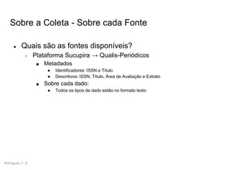 Rodrigues, F. A.
Sobre a Coleta - Sobre cada Fonte
● Quais são as fontes disponíveis?
○ Plataforma Sucupira → Qualis-Periódicos
■ Metadados
● Identificadores: ISSN e Título
● Descritivos: ISSN, Título, Área de Avaliação e Extrato
■ Sobre cada dado:
● Todos os tipos de dado estão no formato texto
 