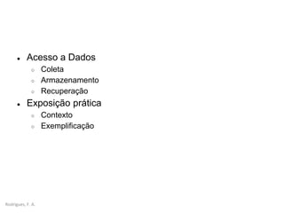 Rodrigues, F. A.
● Acesso a Dados
○ Coleta
○ Armazenamento
○ Recuperação
● Exposição prática
○ Contexto
○ Exemplificação
 