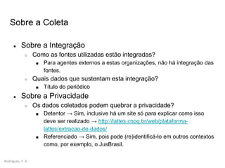 Rodrigues, F. A.
Sobre a Coleta
● Sobre a Integração
○ Como as fontes utilizadas estão integradas?
■ Para agentes externos a estas organizações, não há integração das
fontes.
○ Quais dados que sustentam esta integração?
■ Título do periódico
● Sobre a Privacidade
○ Os dados coletados podem quebrar a privacidade?
■ Detentor → Sim, inclusive há um site só para explicar como isso
deve ser realizado → http://lattes.cnpq.br/web/plataforma-
lattes/extracao-de-dados/
■ Referenciado → Sim, pois pode (re)identificá-lo em outros contextos
como, por exemplo, o JusBrasil.
 