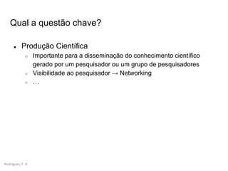 Rodrigues, F. A.
Qual a questão chave?
● Produção Científica
○ Importante para a disseminação do conhecimento científico
gerado por um pesquisador ou um grupo de pesquisadores
○ Visibilidade ao pesquisador → Networking
○ …
 