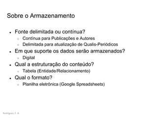 Rodrigues, F. A.
Sobre o Armazenamento
● Fonte delimitada ou contínua?
○ Contínua para Publicações e Autores
○ Delimitada para atualização de Qualis-Periódicos
● Em que suporte os dados serão armazenados?
○ Digital
● Qual a estruturação do conteúdo?
○ Tabela (Entidade/Relacionamento)
● Qual o formato?
○ Planilha eletrônica (Google Spreadsheets)
 