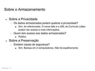 Rodrigues, F. A.
Sobre o Armazenamento
● Sobre a Privacidade
○ Os dados armazenados podem quebrar a privacidade?
■ Sim, do referenciado. O nome dele e a URL do Currículo Lattes
podem dar acesso a mais informações.
○ Quem tem acesso aos dados armazenados?
■ Público
● Sobre a Preservação
○ Existem cópias de segurança?
■ Sim. Backup em 2 computadores. Não há espelhamento.
 