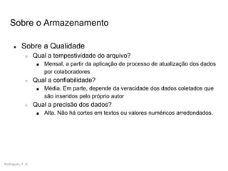 Rodrigues, F. A.
Sobre o Armazenamento
● Sobre a Qualidade
○ Qual a tempestividade do arquivo?
■ Mensal, a partir da aplicação de processo de atualização dos dados
por colaboradores
○ Qual a confiabilidade?
■ Média. Em parte, depende da veracidade dos dados coletados que
são inseridos pelo próprio autor
○ Qual a precisão dos dados?
■ Alta. Não há cortes em textos ou valores numéricos arredondados.
 