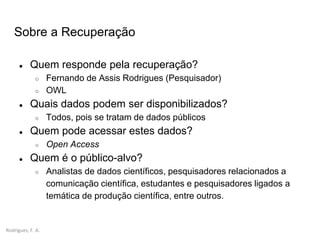 Rodrigues, F. A.
● Quem responde pela recuperação?
○ Fernando de Assis Rodrigues (Pesquisador)
○ OWL
● Quais dados podem ser disponibilizados?
○ Todos, pois se tratam de dados públicos
● Quem pode acessar estes dados?
○ Open Access
● Quem é o público-alvo?
○ Analistas de dados científicos, pesquisadores relacionados a
comunicação científica, estudantes e pesquisadores ligados a
temática de produção científica, entre outros.
Sobre a Recuperação
 