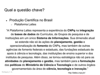 Rodrigues, F. A.
Qual a questão chave?
● Produção Científica no Brasil
○ Plataforma Lattes
“A Plataforma Lattes representa a experiência do CNPq na integração
de bases de dados de Currículos, de Grupos de pesquisa e de
Instituições em um único Sistema de Informações. Sua dimensão atual
se estende não só às ações de planejamento, gestão e
operacionalização do fomento do CNPq, mas também de outras
agências de fomento federais e estaduais, das fundações estaduais de
apoio à ciência e tecnologia, das instituições de ensino superior e dos
institutos de pesquisa. Além disso, se tornou estratégica não só para as
atividades de planejamento e gestão, mas também para a formulação
das políticas do Ministério de Ciência e Tecnologia e de outros órgãos
governamentais da área de ciência, tecnologia e inovação.”
http://lattes.cnpq.br/
 