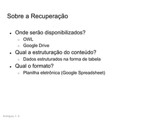 Rodrigues, F. A.
● Onde serão disponibilizados?
○ OWL
○ Google Drive
● Qual a estruturação do conteúdo?
○ Dados estruturados na forma de tabela
● Qual o formato?
○ Planilha eletrônica (Google Spreadsheet)
Sobre a Recuperação
 