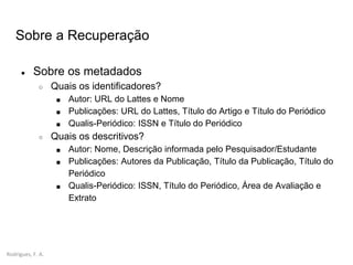 Rodrigues, F. A.
● Sobre os metadados
○ Quais os identificadores?
■ Autor: URL do Lattes e Nome
■ Publicações: URL do Lattes, Título do Artigo e Título do Periódico
■ Qualis-Periódico: ISSN e Título do Periódico
○ Quais os descritivos?
■ Autor: Nome, Descrição informada pelo Pesquisador/Estudante
■ Publicações: Autores da Publicação, Título da Publicação, Título do
Periódico
■ Qualis-Periódico: ISSN, Título do Periódico, Área de Avaliação e
Extrato
Sobre a Recuperação
 