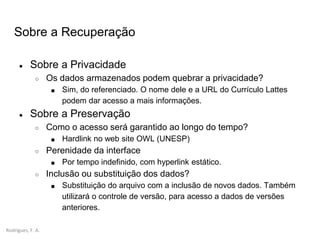 Rodrigues, F. A.
Sobre a Recuperação
● Sobre a Privacidade
○ Os dados armazenados podem quebrar a privacidade?
■ Sim, do referenciado. O nome dele e a URL do Currículo Lattes
podem dar acesso a mais informações.
● Sobre a Preservação
○ Como o acesso será garantido ao longo do tempo?
■ Hardlink no web site OWL (UNESP)
○ Perenidade da interface
■ Por tempo indefinido, com hyperlink estático.
○ Inclusão ou substituição dos dados?
■ Substituição do arquivo com a inclusão de novos dados. Também
utilizará o controle de versão, para acesso a dados de versões
anteriores.
 