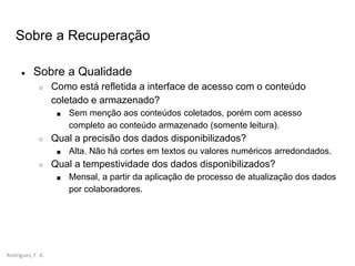 Rodrigues, F. A.
Sobre a Recuperação
● Sobre a Qualidade
○ Como está refletida a interface de acesso com o conteúdo
coletado e armazenado?
■ Sem menção aos conteúdos coletados, porém com acesso
completo ao conteúdo armazenado (somente leitura).
○ Qual a precisão dos dados disponibilizados?
■ Alta. Não há cortes em textos ou valores numéricos arredondados.
○ Qual a tempestividade dos dados disponibilizados?
■ Mensal, a partir da aplicação de processo de atualização dos dados
por colaboradores.
 