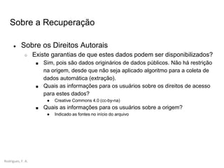 Rodrigues, F. A.
Sobre a Recuperação
● Sobre os Direitos Autorais
○ Existe garantias de que estes dados podem ser disponibilizados?
■ Sim, pois são dados originários de dados públicos. Não há restrição
na origem, desde que não seja aplicado algoritmo para a coleta de
dados automática (extração).
■ Quais as informações para os usuários sobre os direitos de acesso
para estes dados?
● Creative Commons 4.0 (cc-by-na)
■ Quais as informações para os usuários sobre a origem?
● Indicado as fontes no início do arquivo
 
