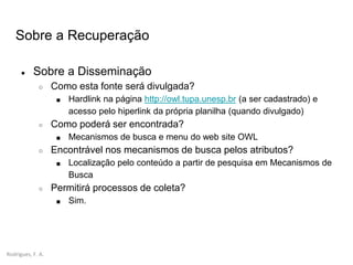 Rodrigues, F. A.
Sobre a Recuperação
● Sobre a Disseminação
○ Como esta fonte será divulgada?
■ Hardlink na página http://owl.tupa.unesp.br (a ser cadastrado) e
acesso pelo hiperlink da própria planilha (quando divulgado)
○ Como poderá ser encontrada?
■ Mecanismos de busca e menu do web site OWL
○ Encontrável nos mecanismos de busca pelos atributos?
■ Localização pelo conteúdo a partir de pesquisa em Mecanismos de
Busca
○ Permitirá processos de coleta?
■ Sim.
 
