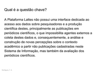 Rodrigues, F. A.
Qual é a questão chave?
A Plataforma Lattes não possui uma interface dedicada ao
acesso aos dados sobre pesquisadores e a produção
científica destes, principalmente as publicações em
periódicos científicos, o que impossibilita agentes externos a
coleta destes dados e, consequentemente, a análise e
construção de novas percepções sobre o contexto
acadêmico a partir não publicações cadastradas neste
Sistema de Informação, mas também da avaliação dos
periódicos científicos.
 