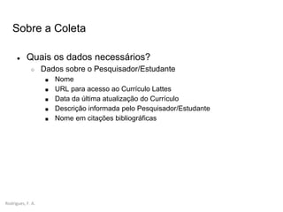 Rodrigues, F. A.
Sobre a Coleta
● Quais os dados necessários?
○ Dados sobre o Pesquisador/Estudante
■ Nome
■ URL para acesso ao Currículo Lattes
■ Data da última atualização do Currículo
■ Descrição informada pelo Pesquisador/Estudante
■ Nome em citações bibliográficas
 