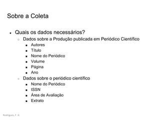 Rodrigues, F. A.
Sobre a Coleta
● Quais os dados necessários?
○ Dados sobre a Produção publicada em Periódico Científico
■ Autores
■ Título
■ Nome do Periódico
■ Volume
■ Página
■ Ano
○ Dados sobre o periódico científico
■ Nome do Periódico
■ ISSN
■ Área de Avaliação
■ Extrato
 