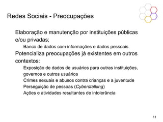 Elaboração e manutenção por instituições públicas
e/ou privadas;
Banco de dados com informações e dados pessoais
Potencializa preocupações já existentes em outros
contextos:
Exposição de dados de usuários para outras instituições,
governos e outros usuários
Crimes sexuais e abusos contra crianças e a juventude
Perseguição de pessoas (Cyberstalking)
Ações e atividades resultantes de intolerância
Redes Sociais - Preocupações
11
 