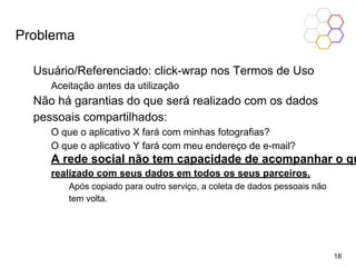 Problema
Usuário/Referenciado: click-wrap nos Termos de Uso
Aceitação antes da utilização
Não há garantias do que será realizado com os dados
pessoais compartilhados:
O que o aplicativo X fará com minhas fotografias?
O que o aplicativo Y fará com meu endereço de e-mail?
A rede social não tem capacidade de acompanhar o qu
realizado com seus dados em todos os seus parceiros.
Após copiado para outro serviço, a coleta de dados pessoais não
tem volta.
18
 