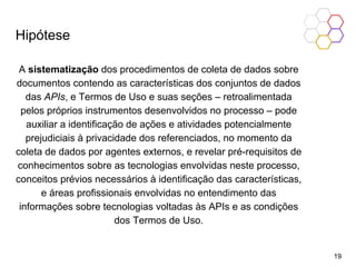 Hipótese
A sistematização dos procedimentos de coleta de dados sobre
documentos contendo as características dos conjuntos de dados
das APIs, e Termos de Uso e suas seções – retroalimentada
pelos próprios instrumentos desenvolvidos no processo – pode
auxiliar a identificação de ações e atividades potencialmente
prejudiciais à privacidade dos referenciados, no momento da
coleta de dados por agentes externos, e revelar pré-requisitos de
conhecimentos sobre as tecnologias envolvidas neste processo,
conceitos prévios necessários à identificação das características,
e áreas profissionais envolvidas no entendimento das
informações sobre tecnologias voltadas às APIs e as condições
dos Termos de Uso.
19
 