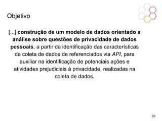 Objetivo
[...] construção de um modelo de dados orientado a
análise sobre questões de privacidade de dados
pessoais, a partir da identificação das características
da coleta de dados de referenciados via API, para
auxiliar na identificação de potenciais ações e
atividades prejudiciais à privacidade, realizadas na
coleta de dados.
20
 