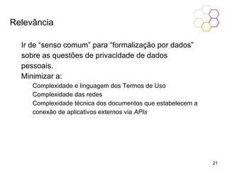 Relevância
Ir de “senso comum” para “formalização por dados”
sobre as questões de privacidade de dados
pessoais.
Minimizar a:
Complexidade e linguagem dos Termos de Uso
Complexidade das redes
Complexidade técnica dos documentos que estabelecem a
conexão de aplicativos externos via APIs
21
 