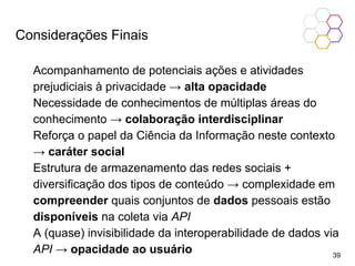 Considerações Finais
Acompanhamento de potenciais ações e atividades
prejudiciais à privacidade → alta opacidade
Necessidade de conhecimentos de múltiplas áreas do
conhecimento → colaboração interdisciplinar
Reforça o papel da Ciência da Informação neste contexto
→ caráter social
Estrutura de armazenamento das redes sociais +
diversificação dos tipos de conteúdo → complexidade em
compreender quais conjuntos de dados pessoais estão
disponíveis na coleta via API
A (quase) invisibilidade da interoperabilidade de dados via
API → opacidade ao usuário 39
 