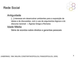 Rede Social
Antiguidade
[...] interesse em desenvolver ambientes para a exposição de
ideias e de discussões, com o uso de argumentos lógicos e do
discurso racional → Ágoras Grega e Romana
Idade Média
Série de acordos sobre direitos e garantias pessoais
(HABERMAS, 1984; MALKIN; CONSTANTAKOPOULOU; PANAGOPOULOU, 2009) 4
 
