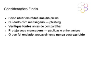 Considerações Finais
● Saiba atuar em redes sociais online
● Cuidado com mensagens → phishing
● Verifique fontes antes de compartilhar
● Proteja suas mensagens → públicas e entre amigos
● O que foi enviado, provavelmente nunca será excluído
 